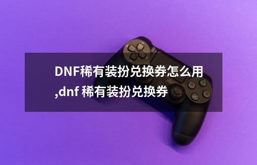 DNF稀有装扮兑换券怎么用,dnf 稀有装扮兑换券-第1张-游戏资讯-龙启网络