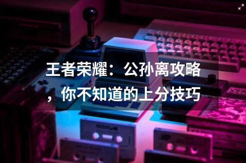 王者荣耀:公孙离攻略,你不知道的上分技巧-第1张-游戏资讯-龙启网络