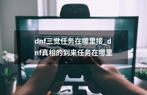 dnf三觉任务在哪里接_dnf真相的到来任务在哪里-第1张-游戏资讯-龙启网络