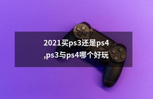 2021买ps3还是ps4,ps3与ps4哪个好玩-第1张-游戏资讯-龙启网络