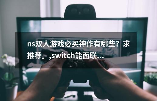 ns双人游戏必买神作有哪些？求推荐。,switch能面联的游戏-第1张-游戏资讯-龙启网络