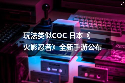 玩法类似COC 日本《火影忍者》全新手游公布-第1张-游戏资讯-龙启网络