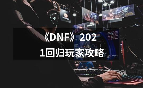 《DNF》2021回归玩家攻略-第1张-游戏资讯-龙启网络