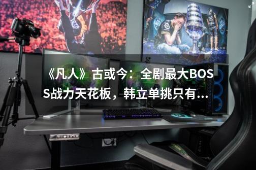 《凡人》古或今:全剧最大BOSS战力天花板,韩立单挑只有被蹂躏份-第1张-游戏资讯-龙启网络