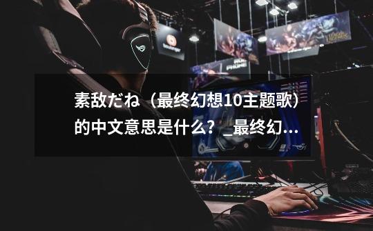 素敌だね(最终幻想10主题歌)的中文意思是什么?_最终幻想零式cv是谁-第1张-游戏资讯-龙启网络