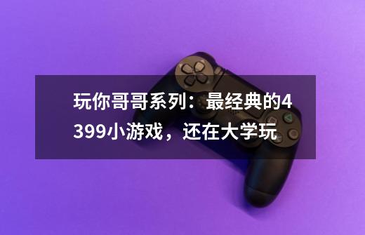 玩你哥哥系列:最经典的4399小游戏,还在大学玩-第1张-游戏资讯-龙启网络