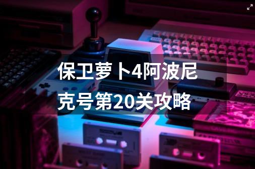 保卫萝卜4阿波尼克号第20关攻略-第1张-游戏资讯-龙启网络