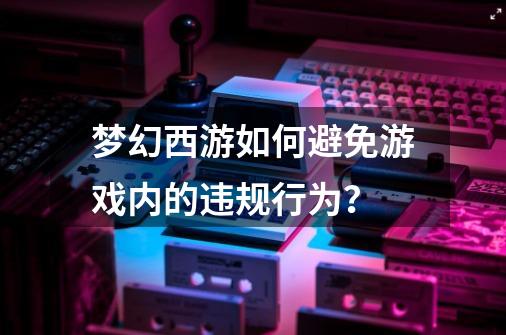 梦幻西游如何避免游戏内的违规行为?-第1张-游戏资讯-龙启网络