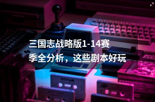 三国志战略版1-14赛季全分析,这些剧本好玩-第1张-游戏资讯-龙启网络