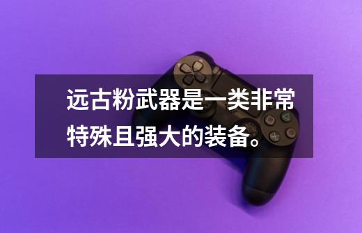 远古粉武器是一类非常特殊且强大的装备。-第1张-游戏资讯-龙启网络
