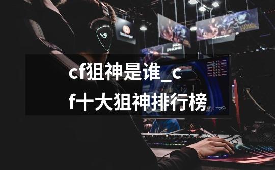 cf狙神是谁_cf十大狙神排行榜-第1张-游戏资讯-龙启网络
