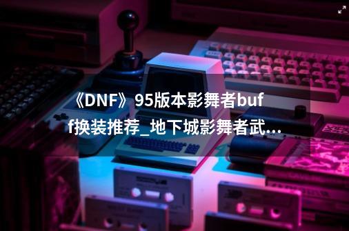 《DNF》95版本影舞者buff换装推荐_地下城影舞者武器-第1张-游戏资讯-龙启网络