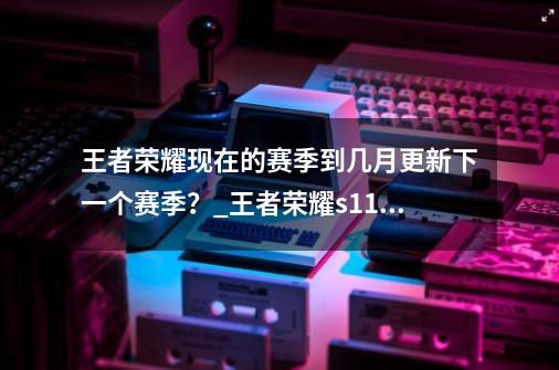 王者荣耀现在的赛季到几月更新下一个赛季?_王者荣耀s11赛季什么时候结束-第1张-游戏资讯-龙启网络