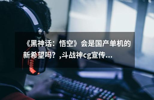 《黑神话:悟空》会是国产单机的新希望吗?,斗战神cg宣传片完整版-第1张-游戏资讯-龙启网络