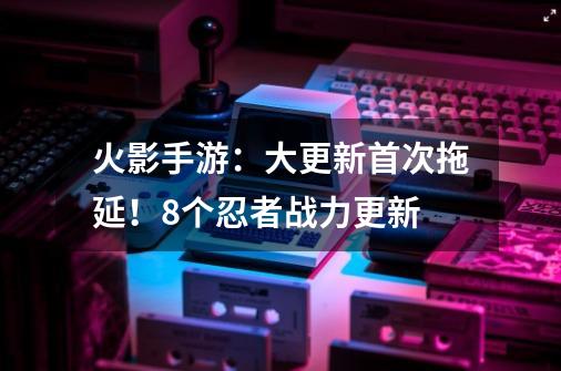 火影手游:大更新首次拖延!8个忍者战力更新-第1张-游戏资讯-龙启网络