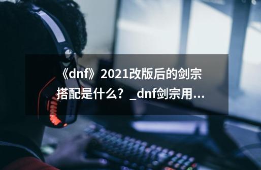 《dnf》2021改版后的剑宗搭配是什么?_dnf剑宗用什么套装-第1张-游戏资讯-龙启网络