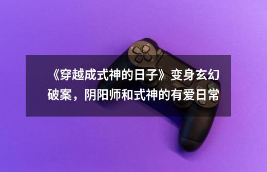 《穿越成式神的日子》变身+玄幻+破案,阴阳师和式神的有爱日常-第1张-游戏资讯-龙启网络