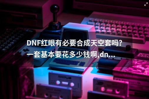 DNF红眼有必要合成天空套吗?一套基本要花多少钱啊,dnf天空套四合一划算吗-第1张-游戏资讯-龙启网络