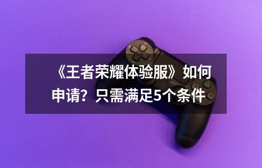 《王者荣耀体验服》如何申请?只需满足5个条件-第1张-游戏资讯-龙启网络