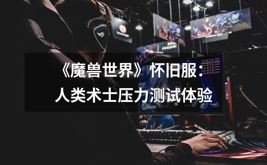 《魔兽世界》怀旧服:人类术士压力测试体验-第1张-游戏资讯-龙启网络