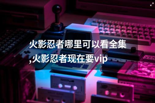火影忍者哪里可以看全集,火影忍者现在要vip-第1张-游戏资讯-龙启网络