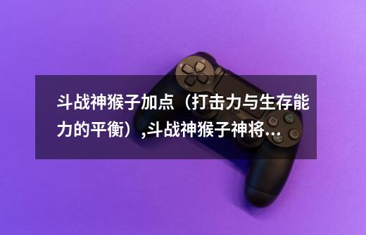 斗战神猴子加点（打击力与生存能力的平衡）,斗战神猴子神将牛魔哪个好玩-第1张-游戏资讯-龙启网络