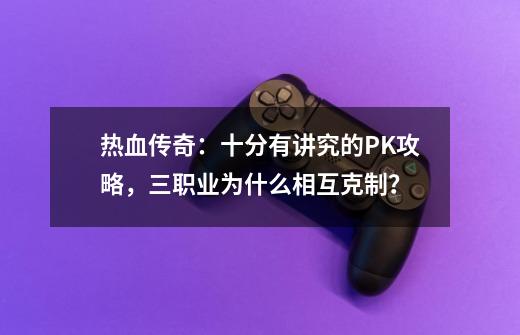 热血传奇:十分有讲究的PK攻略,三职业为什么相互克制?-第1张-游戏资讯-龙启网络