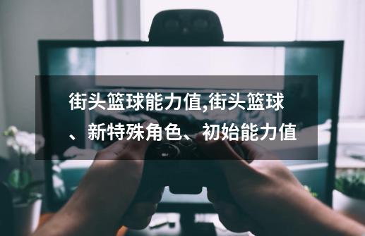街头篮球能力值,街头篮球、新特殊角色、初始能力值-第1张-游戏资讯-龙启网络