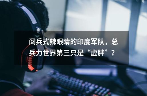 阅兵式辣眼睛的印度军队,总兵力世界第三只是“虚胖”?-第1张-游戏资讯-龙启网络