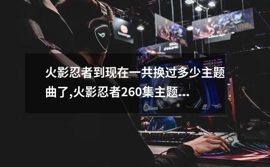 火影忍者到现在一共换过多少主题曲了,火影忍者260集主题曲-第1张-游戏资讯-龙启网络