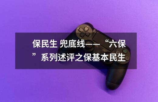 保民生 兜底线——“六保”系列述评之保基本民生-第1张-游戏资讯-龙启网络