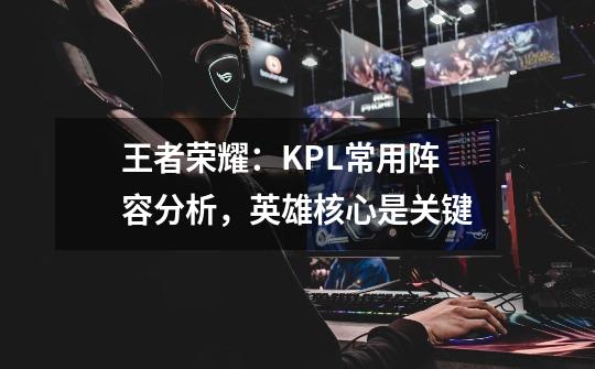 王者荣耀:KPL常用阵容分析,英雄核心是关键-第1张-游戏资讯-龙启网络