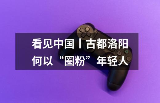 看见中国丨古都洛阳何以“圈粉”年轻人-第1张-游戏资讯-龙启网络