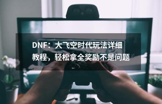 DNF:大飞空时代玩法详细教程,轻松拿全奖励不是问题-第1张-游戏资讯-龙启网络