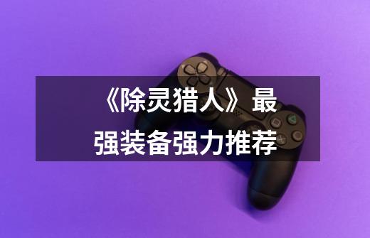 《除灵猎人》最强装备强力推荐-第1张-游戏资讯-龙启网络