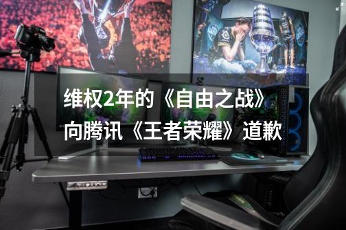 维权2年的《自由之战》向腾讯《王者荣耀》道歉-第1张-游戏资讯-龙启网络