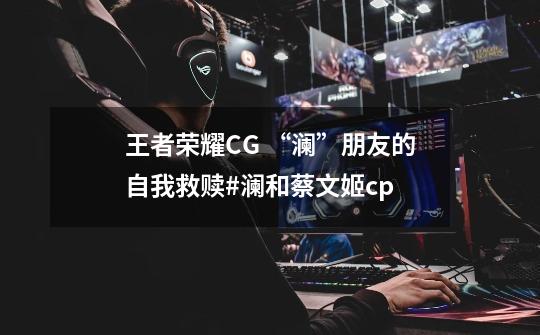 王者荣耀CG “澜”朋友的自我救赎#澜和蔡文姬cp-第1张-游戏资讯-龙启网络