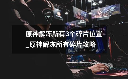 原神解冻所有3个碎片位置_原神解冻所有碎片攻略-第1张-游戏资讯-龙启网络
