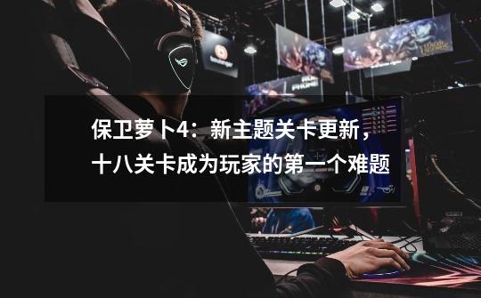 保卫萝卜4:新主题关卡更新,十八关卡成为玩家的第一个难题-第1张-游戏资讯-龙启网络