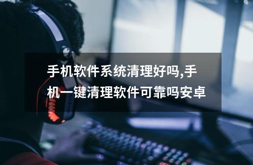 手机软件系统清理好吗,手机一键清理软件可靠吗安卓-第1张-游戏资讯-龙启网络
