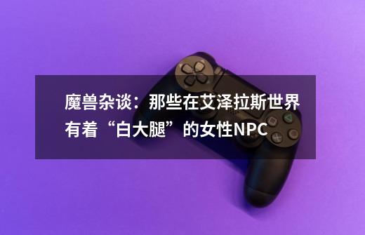 魔兽杂谈:那些在艾泽拉斯世界有着“白大腿”的女性NPC-第1张-游戏资讯-龙启网络