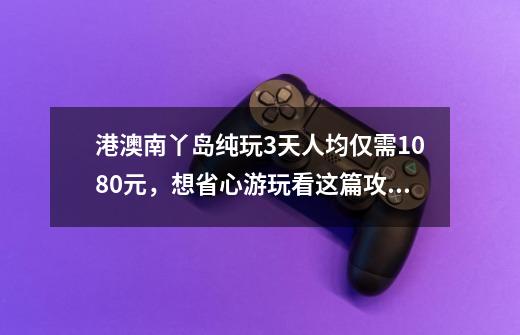 港澳南丫岛纯玩3天人均仅需1080元,想省心游玩看这篇攻略就够了-第1张-游戏资讯-龙启网络