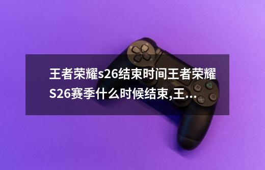 王者荣耀s26结束时间王者荣耀S26赛季什么时候结束,王者赛季什么时候结束s26-第1张-游戏资讯-龙启网络