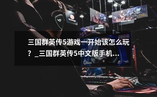 三国群英传5游戏一开始该怎么玩?_三国群英传5中文版手机版-第1张-游戏资讯-龙启网络