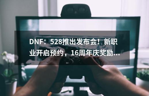 DNF：5.28推出发布会！新职业开启预约，16周年庆奖励要爆料了-第1张-游戏资讯-龙启网络