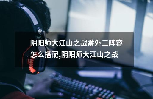 阴阳师大江山之战番外二阵容怎么搭配,阴阳师大江山之战-第1张-游戏资讯-龙启网络