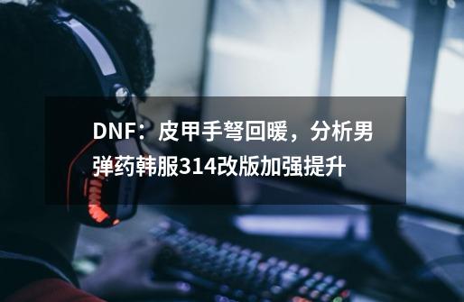 DNF：皮甲手弩回暖，分析男弹药韩服3.14改版加强提升-第1张-游戏资讯-龙启网络