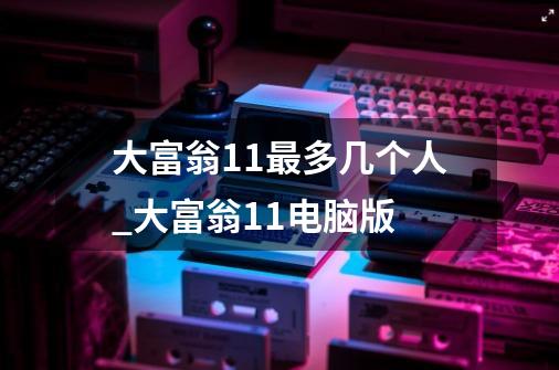 大富翁11最多几个人_大富翁11电脑版-第1张-游戏资讯-龙启网络
