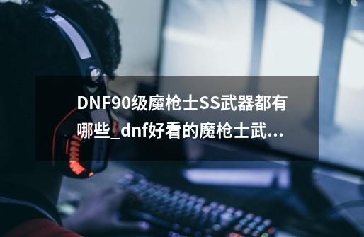 DNF90级魔枪士SS武器都有哪些_dnf好看的魔枪士武器有哪些-第1张-游戏资讯-龙启网络
