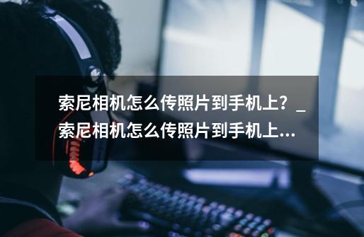 索尼相机怎么传照片到手机上?_索尼相机怎么传照片到手机上苹果-第1张-游戏资讯-龙启网络